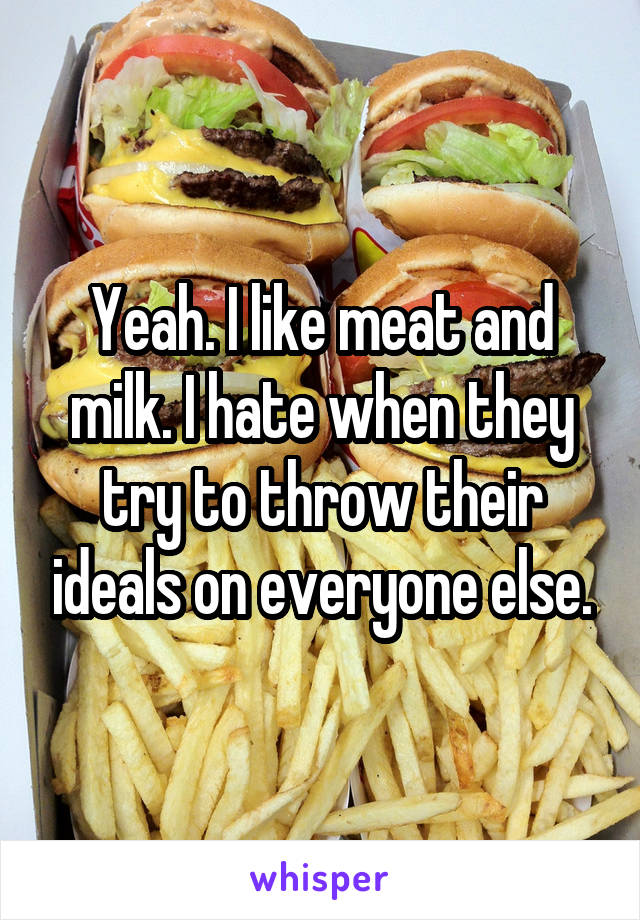 Yeah. I like meat and milk. I hate when they try to throw their ideals on everyone else.