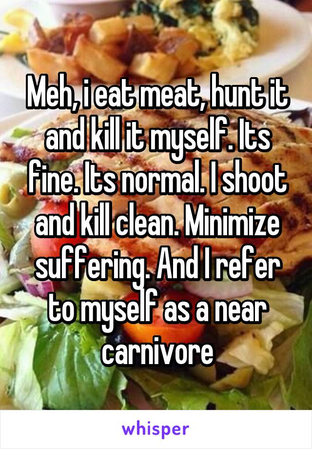 Meh, i eat meat, hunt it and kill it myself. Its fine. Its normal. I shoot and kill clean. Minimize suffering. And I refer to myself as a near carnivore