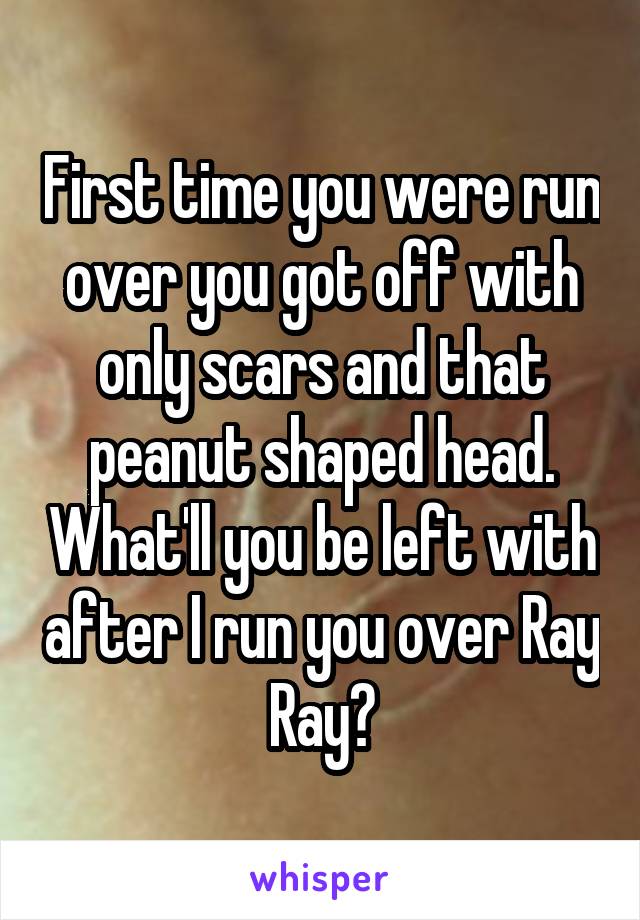 First time you were run over you got off with only scars and that peanut shaped head. What'll you be left with after I run you over Ray Ray?