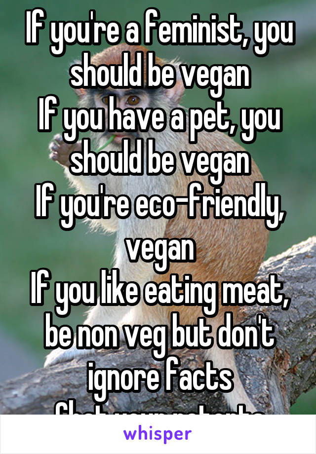 If you're a feminist, you should be vegan
If you have a pet, you should be vegan
If you're eco-friendly, vegan
If you like eating meat, be non veg but don't ignore facts
Chat your retorts