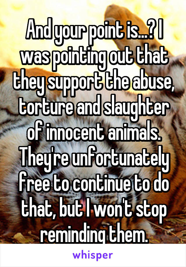 And your point is...? I was pointing out that they support the abuse, torture and slaughter of innocent animals. They're unfortunately free to continue to do that, but I won't stop reminding them.