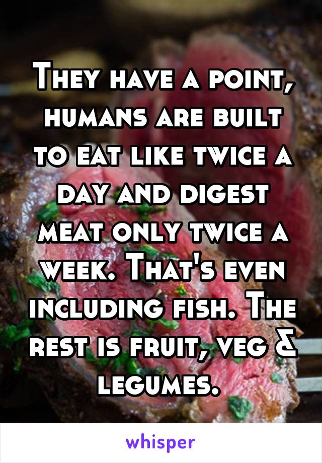 They have a point, humans are built to eat like twice a day and digest meat only twice a week. That's even including fish. The rest is fruit, veg & legumes. 