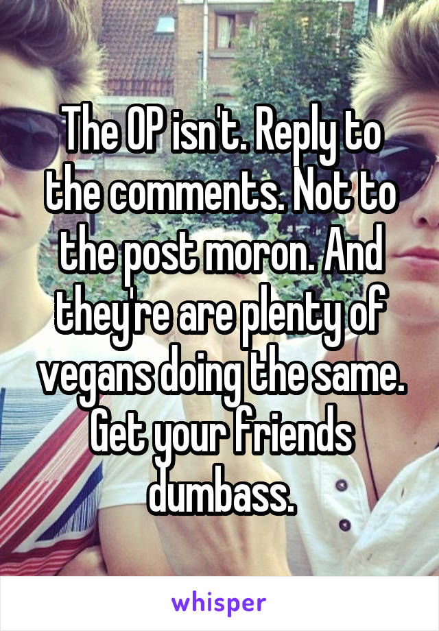 The OP isn't. Reply to the comments. Not to the post moron. And they're are plenty of vegans doing the same. Get your friends dumbass.