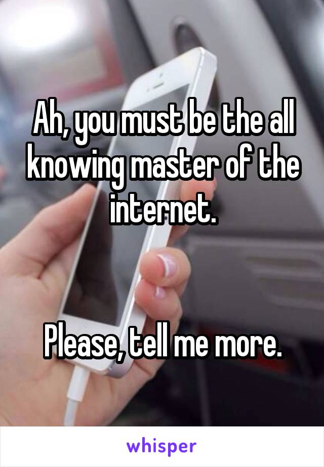 Ah, you must be the all knowing master of the internet.


Please, tell me more.