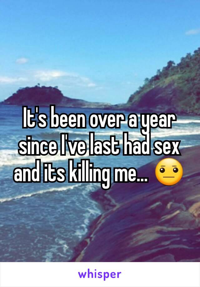 It's been over a year since I've last had sex and its killing me... 😐