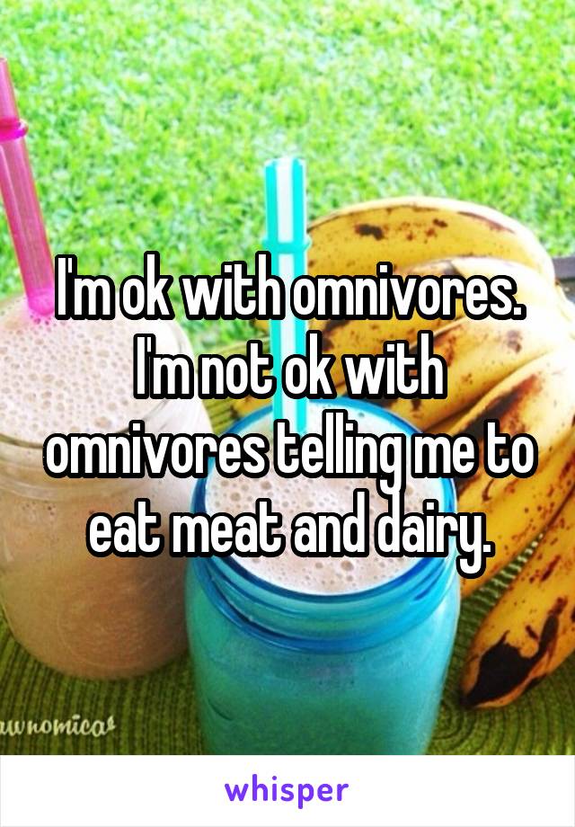 I'm ok with omnivores. I'm not ok with omnivores telling me to eat meat and dairy.