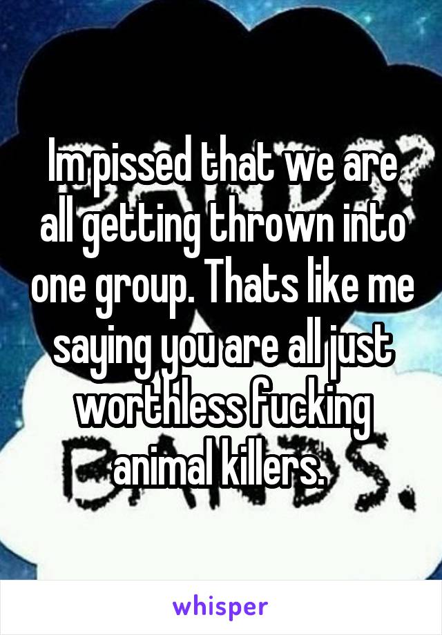 Im pissed that we are all getting thrown into one group. Thats like me saying you are all just worthless fucking animal killers. 