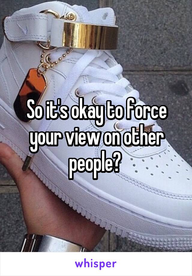 So it's okay to force your view on other people? 