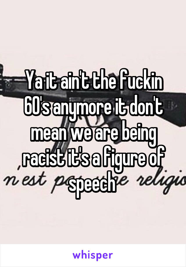 Ya it ain't the fuckin 60's anymore it don't mean we are being racist it's a figure of speech 