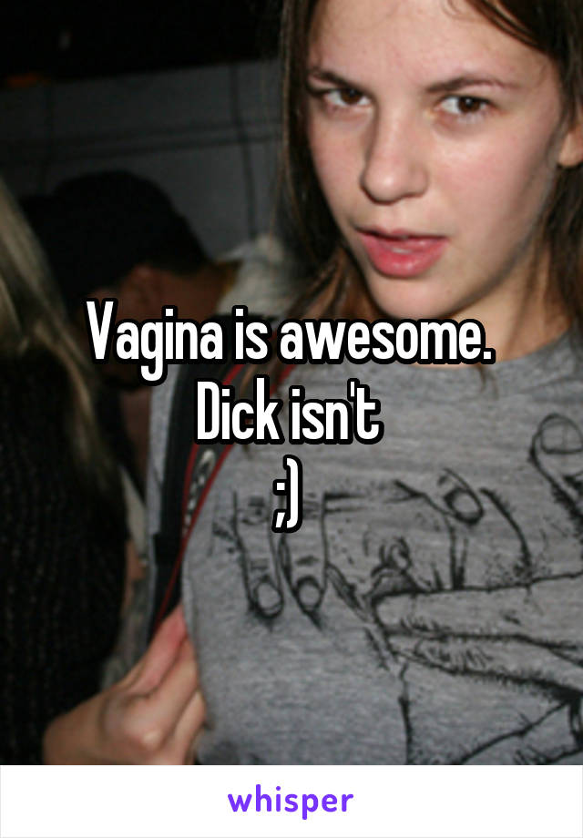 Vagina is awesome. 
Dick isn't 
;) 