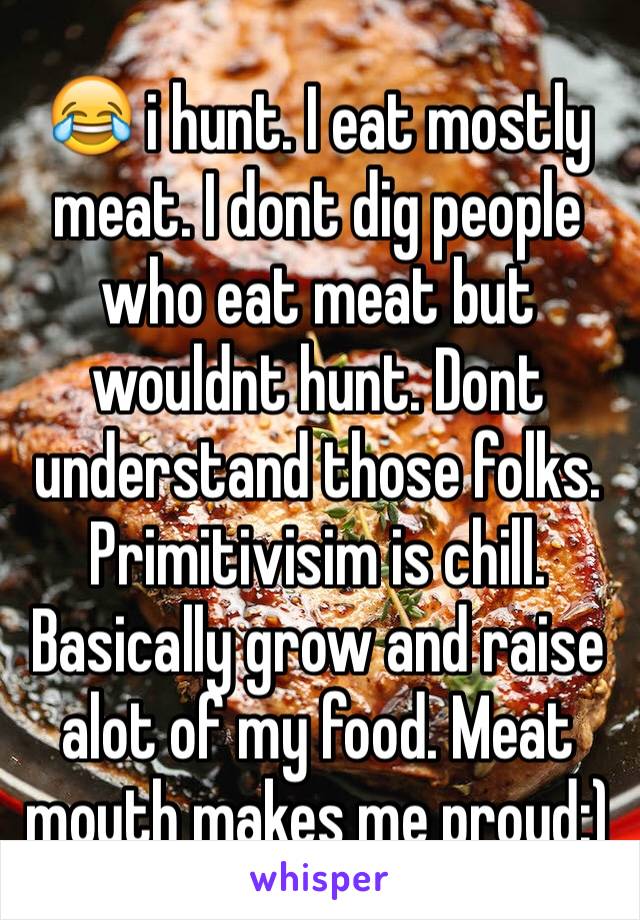 😂 i hunt. I eat mostly meat. I dont dig people who eat meat but wouldnt hunt. Dont understand those folks. Primitivisim is chill. Basically grow and raise alot of my food. Meat mouth makes me proud:)