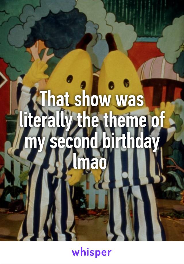 That show was literally the theme of my second birthday lmao 