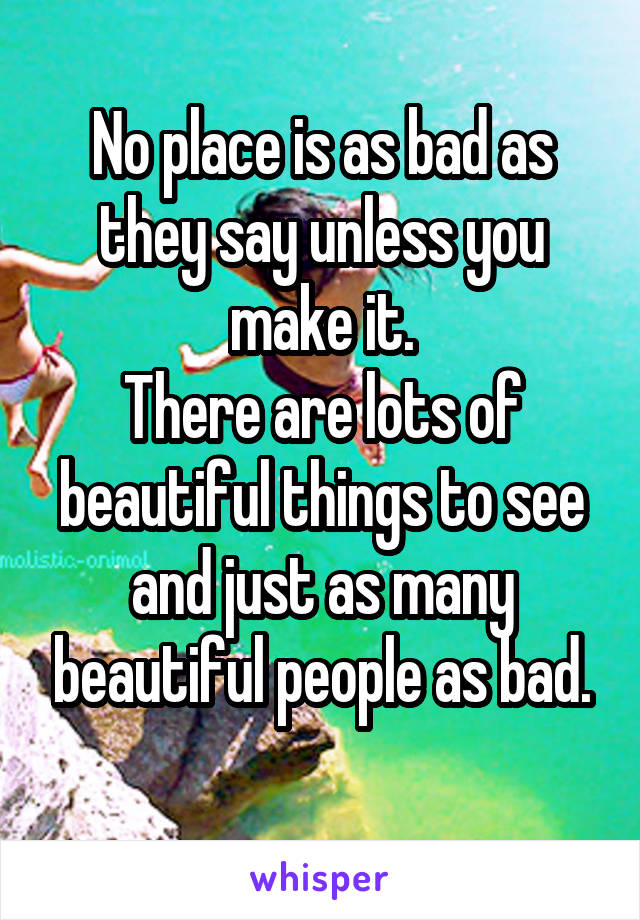 No place is as bad as they say unless you make it.
There are lots of beautiful things to see and just as many beautiful people as bad.
