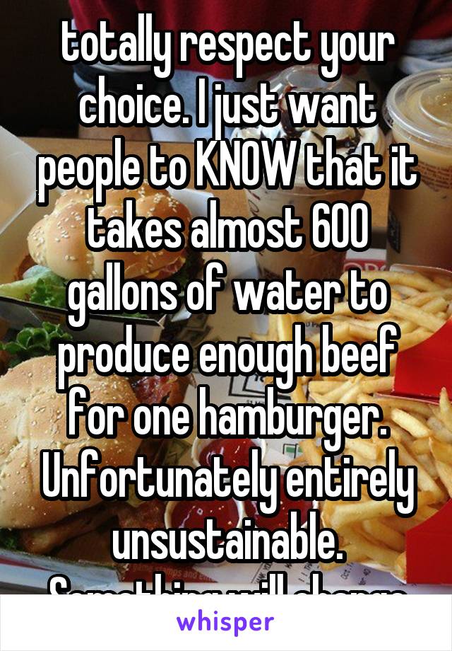 totally respect your choice. I just want people to KNOW that it takes almost 600 gallons of water to produce enough beef for one hamburger. Unfortunately entirely unsustainable. Something will change