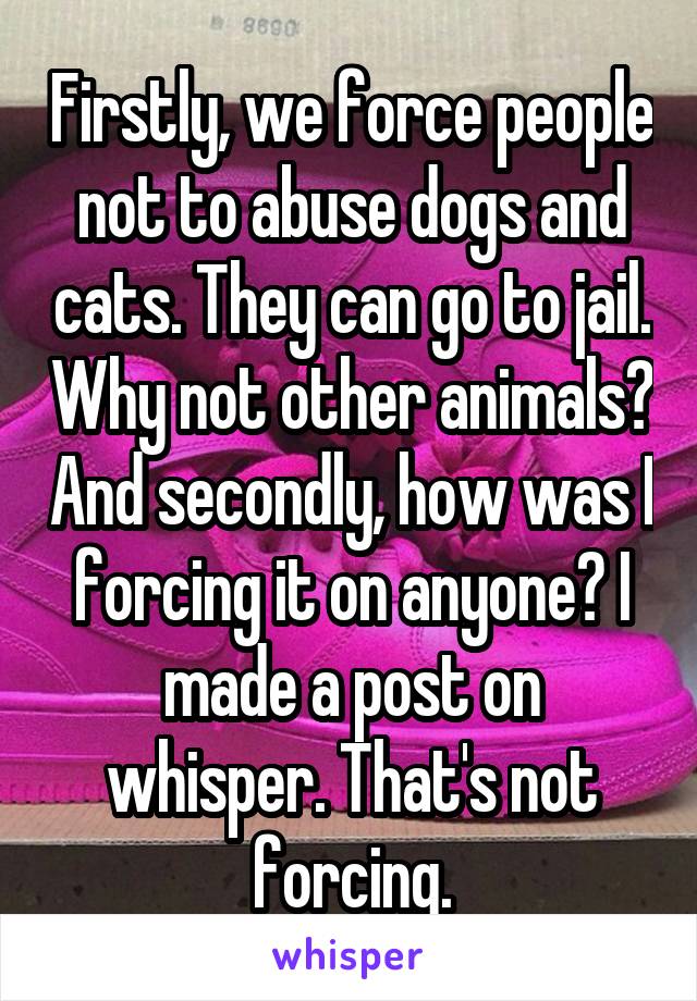 Firstly, we force people not to abuse dogs and cats. They can go to jail. Why not other animals? And secondly, how was I forcing it on anyone? I made a post on whisper. That's not forcing.