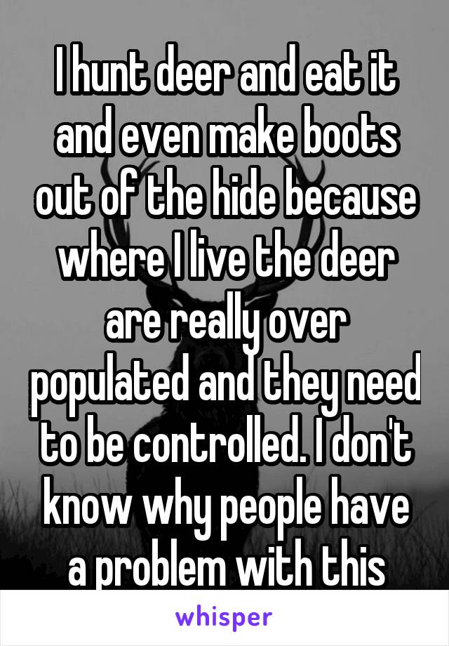 I hunt deer and eat it and even make boots out of the hide because where I live the deer are really over populated and they need to be controlled. I don't know why people have a problem with this