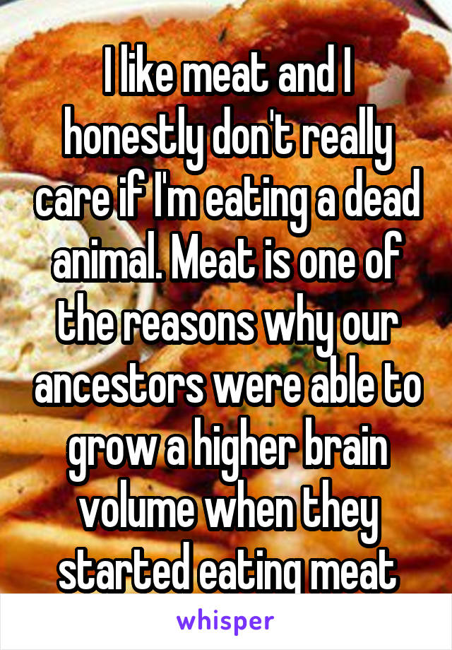 I like meat and I honestly don't really care if I'm eating a dead animal. Meat is one of the reasons why our ancestors were able to grow a higher brain volume when they started eating meat