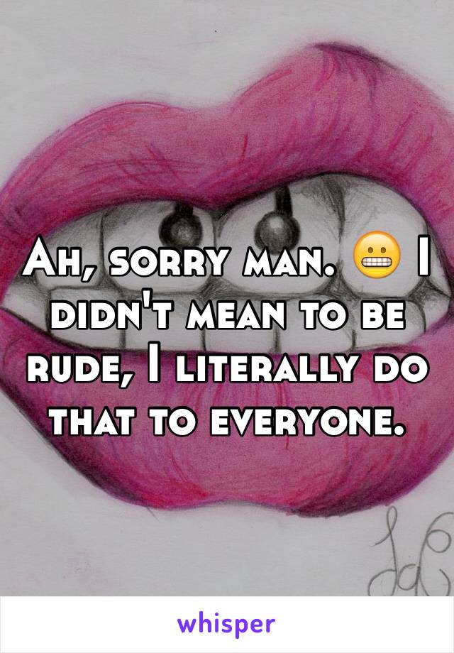 Ah, sorry man. 😬 I didn't mean to be rude, I literally do that to everyone.