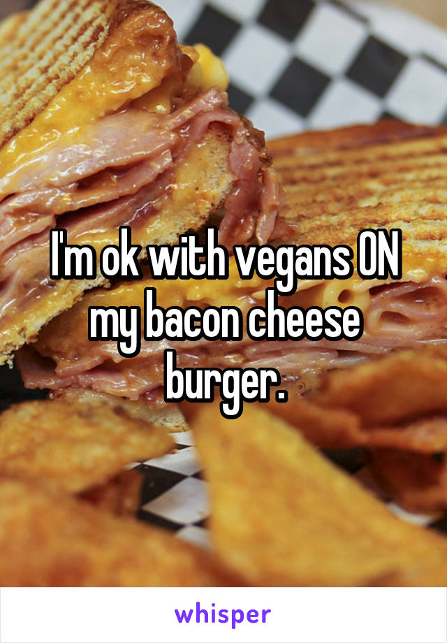 I'm ok with vegans ON my bacon cheese burger.