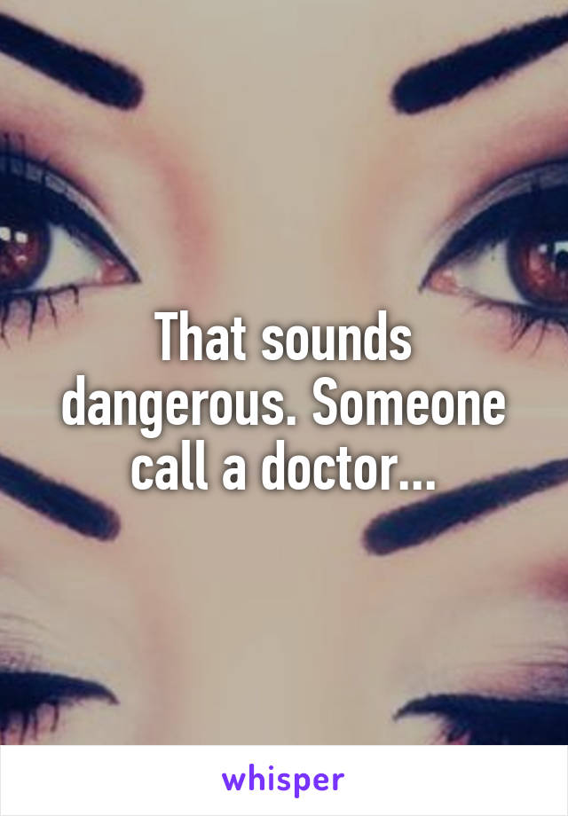 That sounds dangerous. Someone call a doctor...