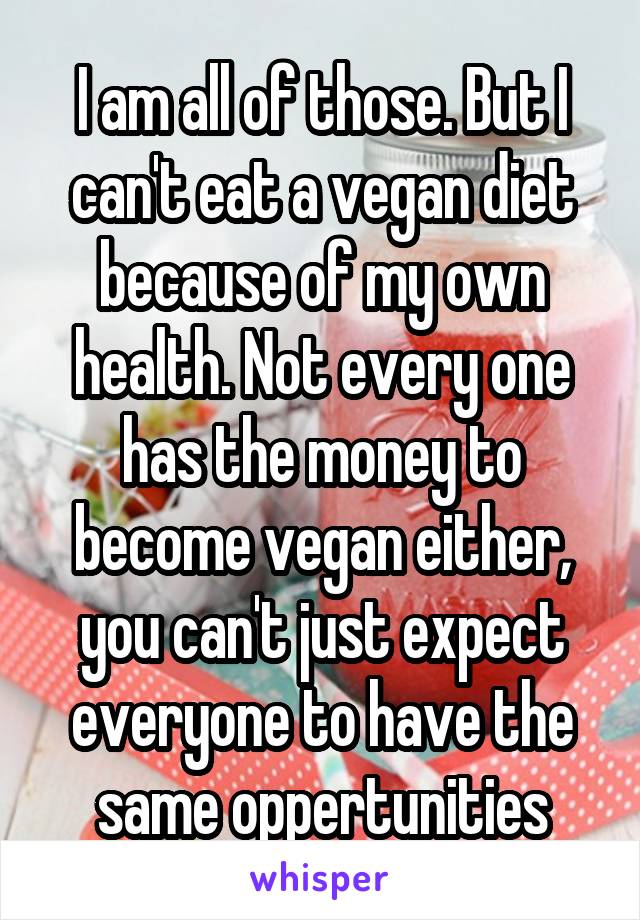 I am all of those. But I can't eat a vegan diet because of my own health. Not every one has the money to become vegan either, you can't just expect everyone to have the same oppertunities