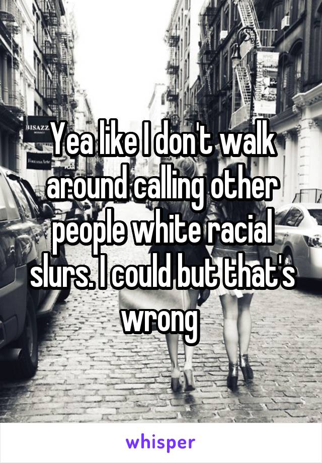 Yea like I don't walk around calling other people white racial slurs. I could but that's wrong 