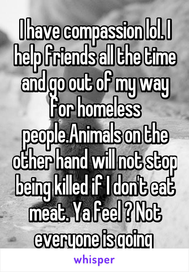 I have compassion lol. I help friends all the time and go out of my way for homeless people.Animals on the other hand will not stop being killed if I don't eat meat. Ya feel ? Not everyone is going 