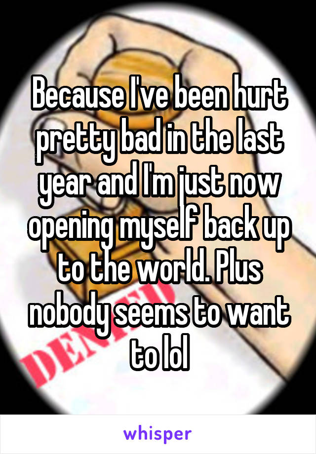 Because I've been hurt pretty bad in the last year and I'm just now opening myself back up to the world. Plus nobody seems to want to lol