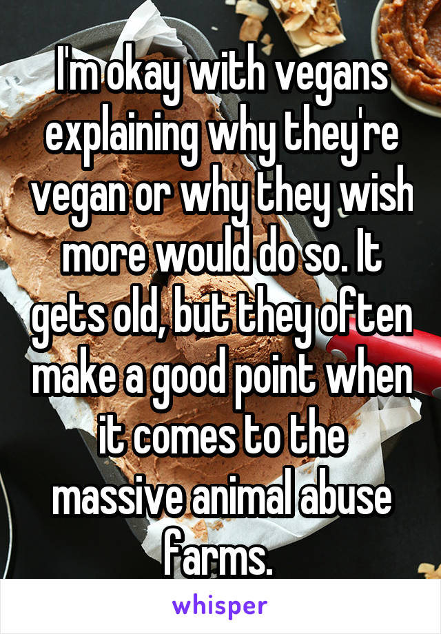 I'm okay with vegans explaining why they're vegan or why they wish more would do so. It gets old, but they often make a good point when it comes to the massive animal abuse farms. 