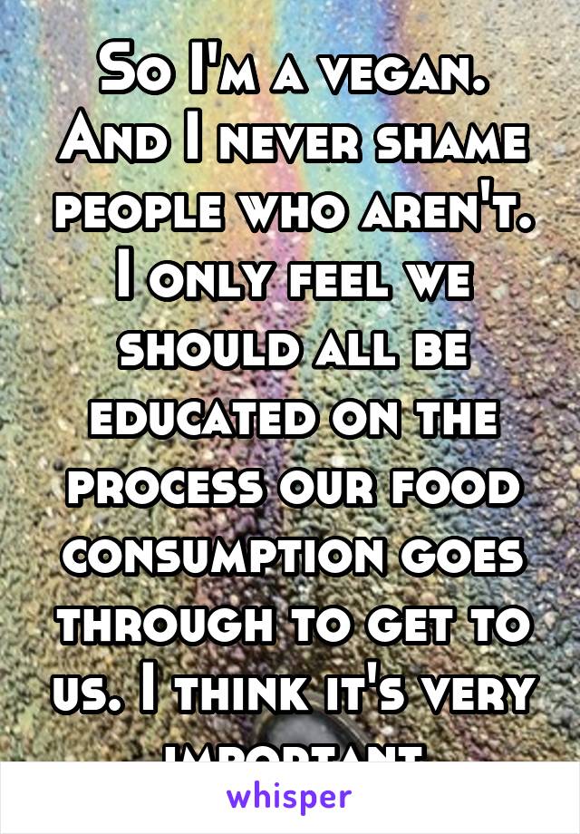 So I'm a vegan. And I never shame people who aren't. I only feel we should all be educated on the process our food consumption goes through to get to us. I think it's very important