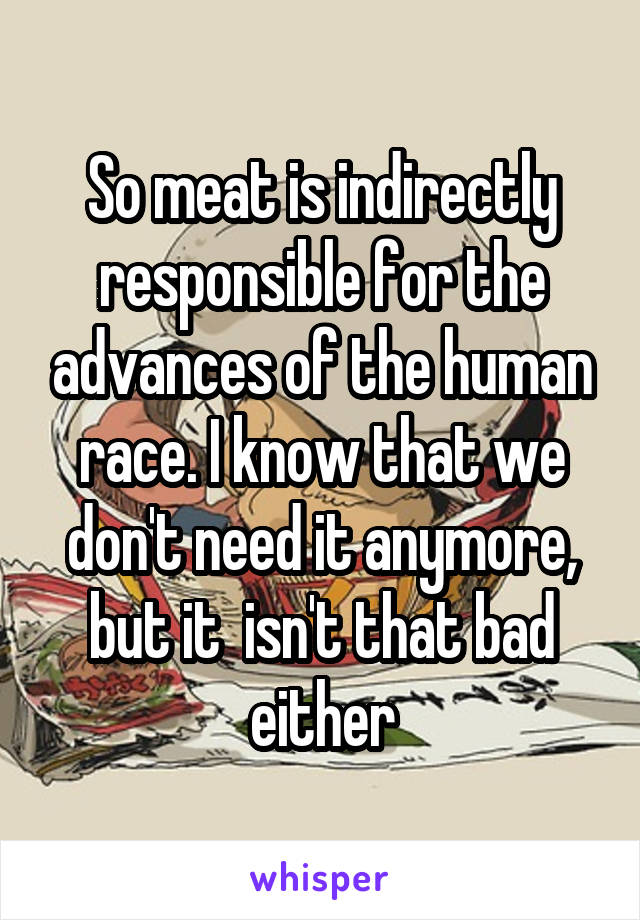 So meat is indirectly responsible for the advances of the human race. I know that we don't need it anymore, but it  isn't that bad either