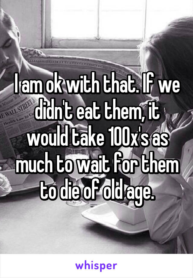 I am ok with that. If we didn't eat them, it would take 100x's as much to wait for them to die of old age.