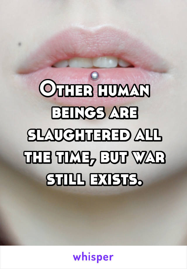 Other human beings are slaughtered all the time, but war still exists.