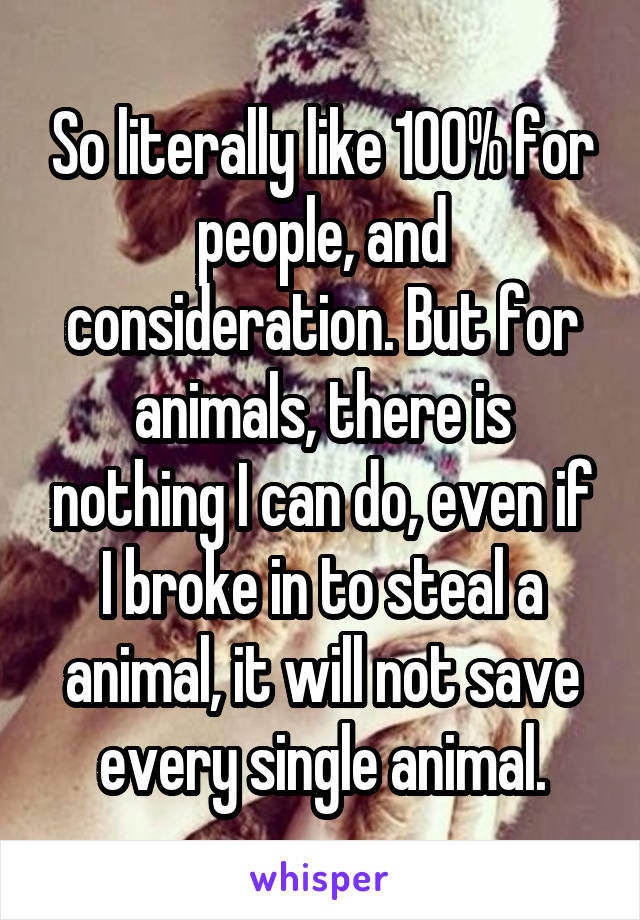 So literally like 100% for people, and consideration. But for animals, there is nothing I can do, even if I broke in to steal a animal, it will not save every single animal.