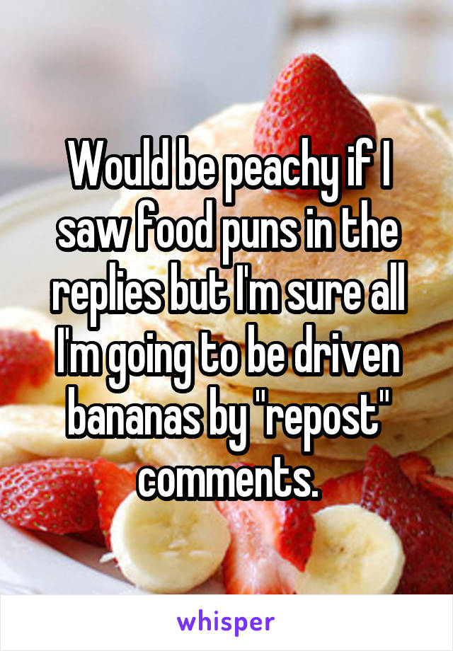 Would be peachy if I saw food puns in the replies but I'm sure all I'm going to be driven bananas by "repost" comments.