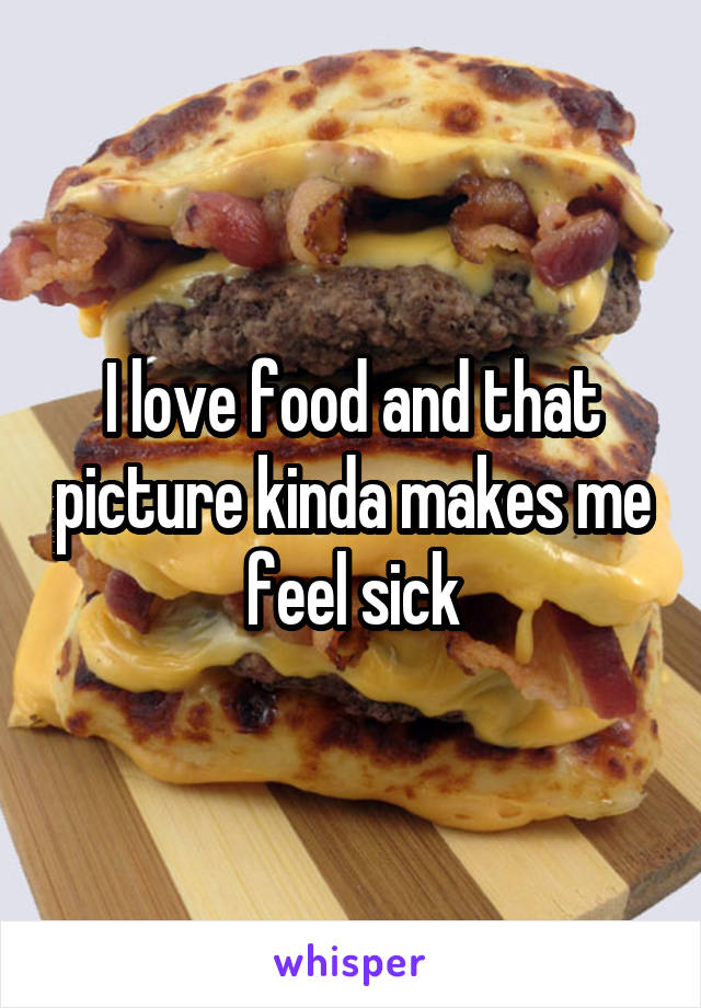 I love food and that picture kinda makes me feel sick