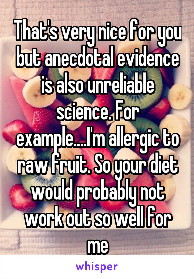 That's very nice for you but anecdotal evidence is also unreliable science. For example....I'm allergic to raw fruit. So your diet would probably not work out so well for me