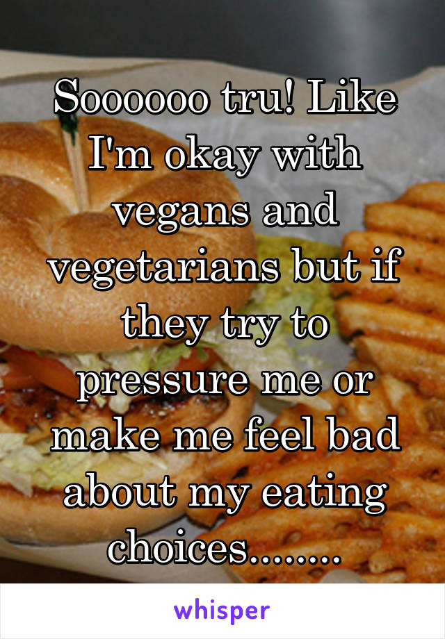 Soooooo tru! Like I'm okay with vegans and vegetarians but if they try to pressure me or make me feel bad about my eating choices........