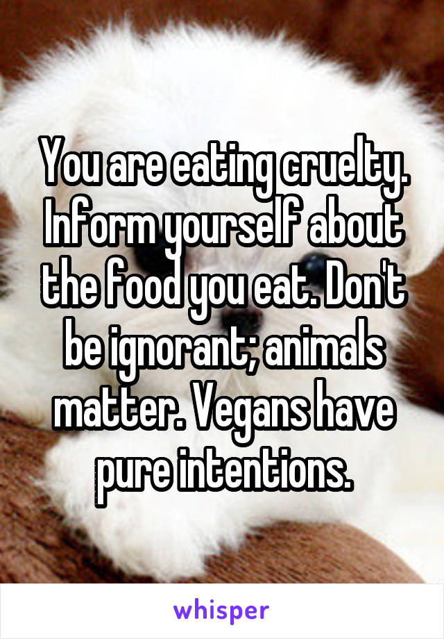 You are eating cruelty. Inform yourself about the food you eat. Don't be ignorant; animals matter. Vegans have pure intentions.