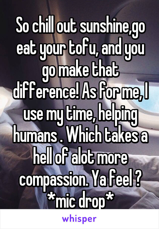 So chill out sunshine,go eat your tofu, and you go make that difference! As for me, I use my time, helping humans . Which takes a hell of alot more compassion. Ya feel ? *mic drop*