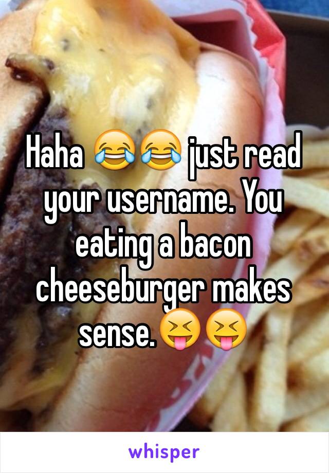 Haha 😂😂 just read your username. You eating a bacon cheeseburger makes sense.😝😝