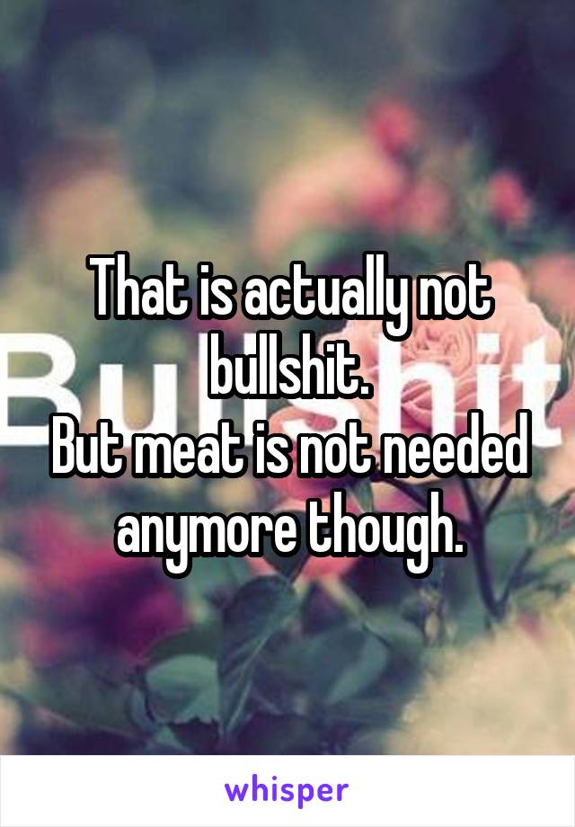 That is actually not bullshit.
But meat is not needed anymore though.