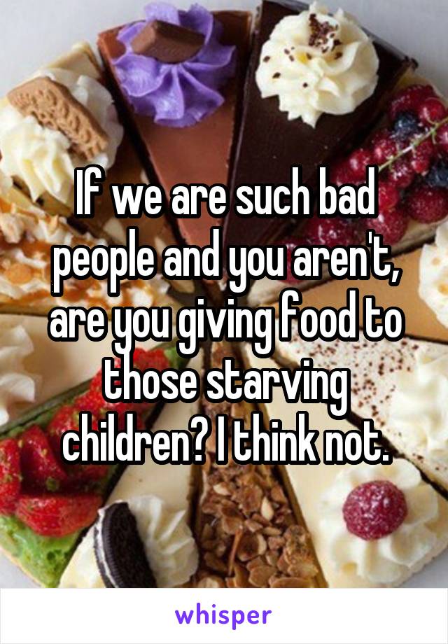 If we are such bad people and you aren't, are you giving food to those starving children? I think not.