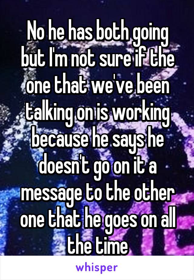 No he has both going but I'm not sure if the one that we've been talking on is working because he says he doesn't go on it a message to the other one that he goes on all the time