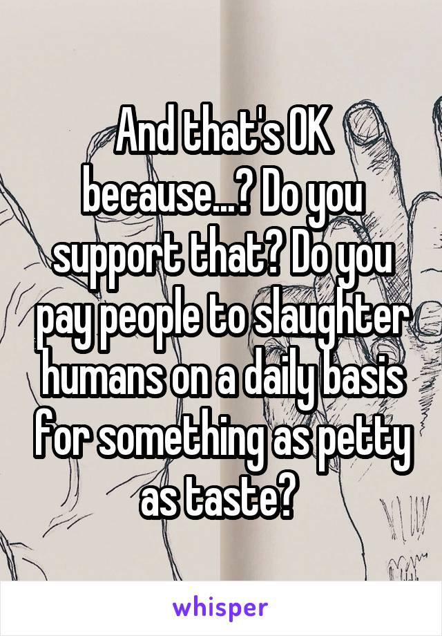 And that's OK because...? Do you support that? Do you pay people to slaughter humans on a daily basis for something as petty as taste? 