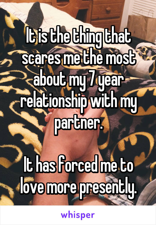 It is the thing that scares me the most about my 7 year relationship with my partner.

It has forced me to love more presently.