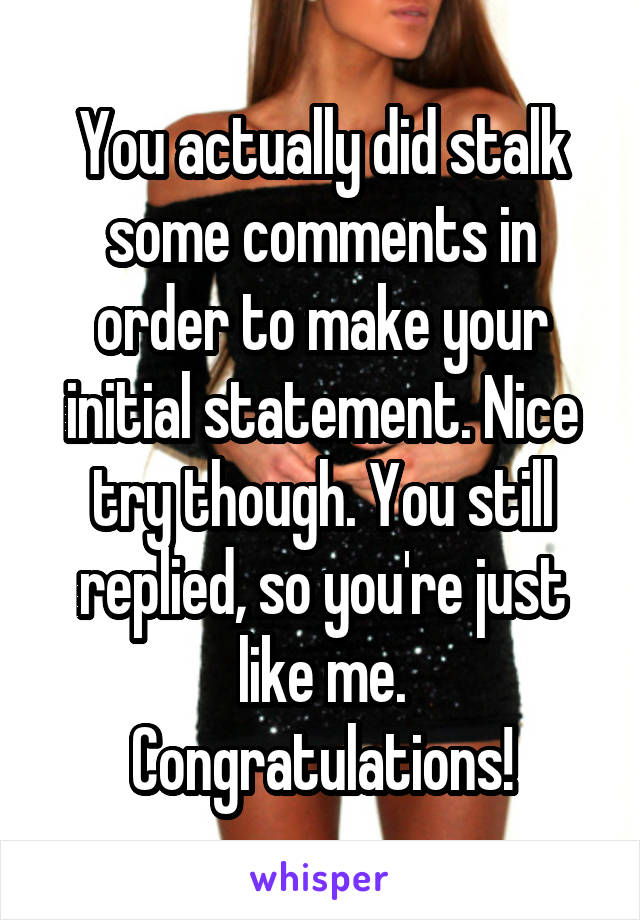 You actually did stalk some comments in order to make your initial statement. Nice try though. You still replied, so you're just like me. Congratulations!