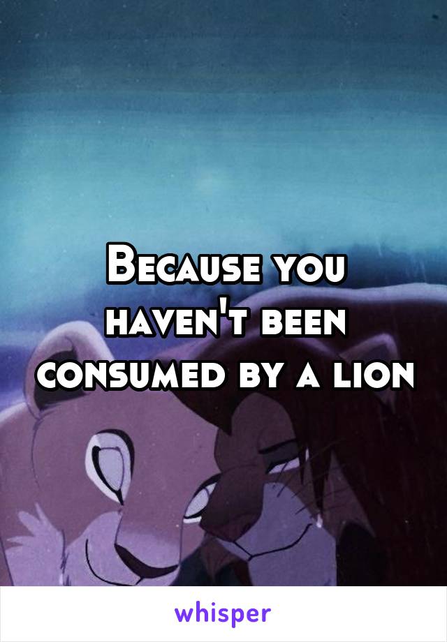 Because you haven't been consumed by a lion