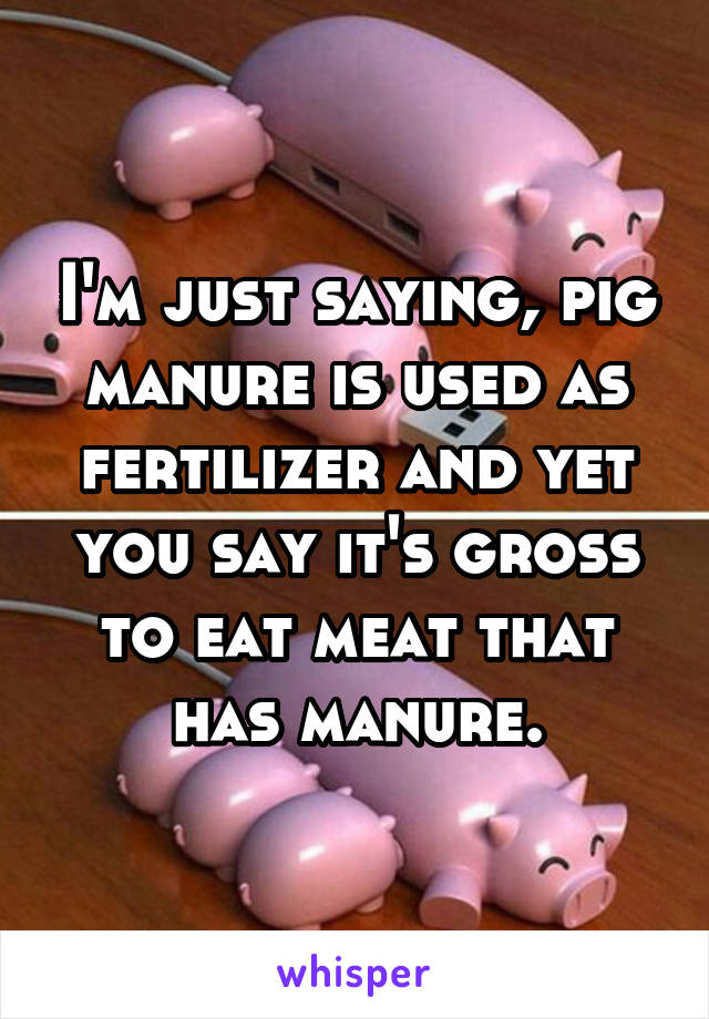 I'm just saying, pig manure is used as fertilizer and yet you say it's gross to eat meat that has manure.