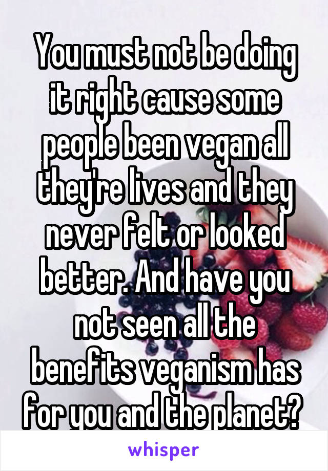 You must not be doing it right cause some people been vegan all they're lives and they never felt or looked better. And have you not seen all the benefits veganism has for you and the planet? 